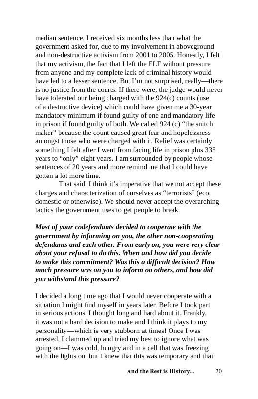 median sentence. I received six months less than what the government asked for, due to my involvement in aboveground and non-destructive activism from 2001 to 2005. Honestly,  felt that my activism, the fact that 1 left the ELF without pressure from anyone and my complete lack of criminal history would have led to a lesser sentence. But I’m not surprised, really—there is no justice from the courts. If there were, the judge would never have tolerated our being charged with the 924(c) counts (use  of a destructive device) which could have given me a 30-year mandatory minimum if found guilty of one and mandatory life  in prison if found guilty of both. We called 924 (c) “the snitch maker” because the count caused great fear and hopelessness ‘amongst those who were charged with it. Relief was certainly something I felt after I went from facing life in prison plus 335 years to “only” eight years. I am surrounded by people whose sentences of 20 years and more remind me that I could have gotten a lot more time.  ‘That said, I think it’s imperative that we not accept these charges and characterization of ourselves as “terrorists” (eco, domestic or otherwise). We should never accept the overarching tactics the government uses to get people to break.  Most of your codefendants decided to cooperate with the government by informing on you, the other non-cooperating defendants and each other. From early on, you were very clear about your refusal to do this. When and how did you decide  to make this commitment? Was this a difficult decision? How ‘much pressure was on you to inform on others, and how did you withstand this pressure?  1 decided a long time ago that I would never cooperate with a situation I might find myself in years later. Before I took part serious actions, I thought long and hard about it. Frankly, ‘was not a hard decision to make and I think it plays to my personality—which is very stubborn at times! Once I was arrested, I clammed up and tried my best to ignore what was going on—TI was cold, hungry and in a cell that was freezing ‘with the lights on, but I knew that this was temporary and that  And the Rest s History... 20 